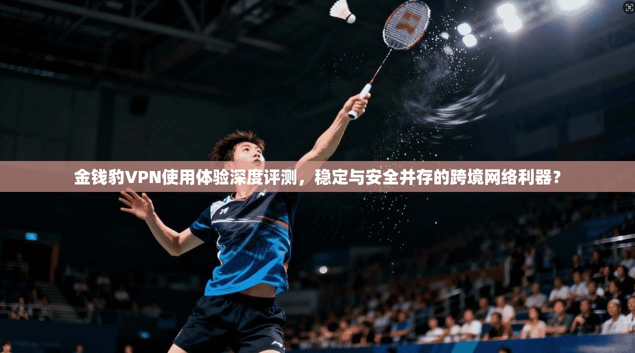 金钱豹VPN使用体验深度评测，稳定与安全并存的跨境网络利器？