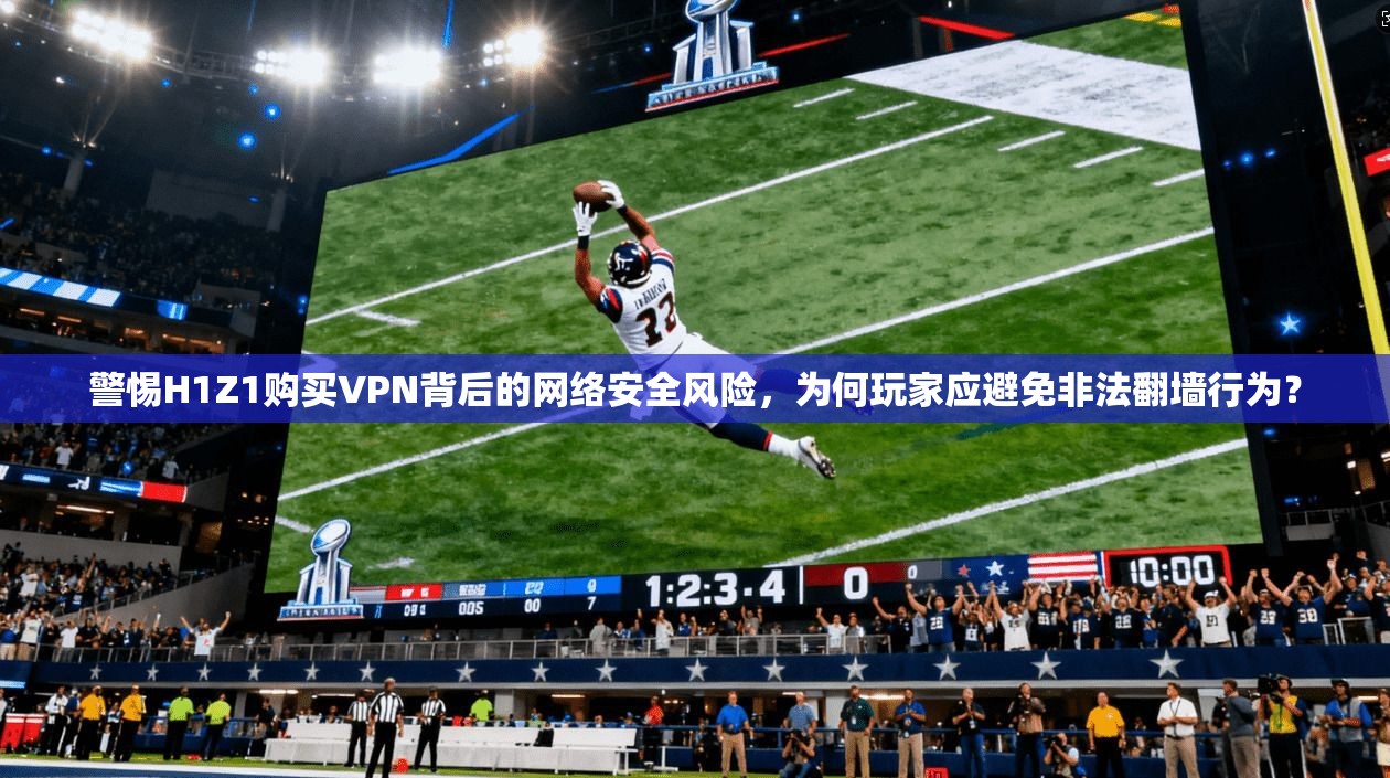 警惕H1Z1购买VPN背后的网络安全风险，为何玩家应避免非法翻墙行为？