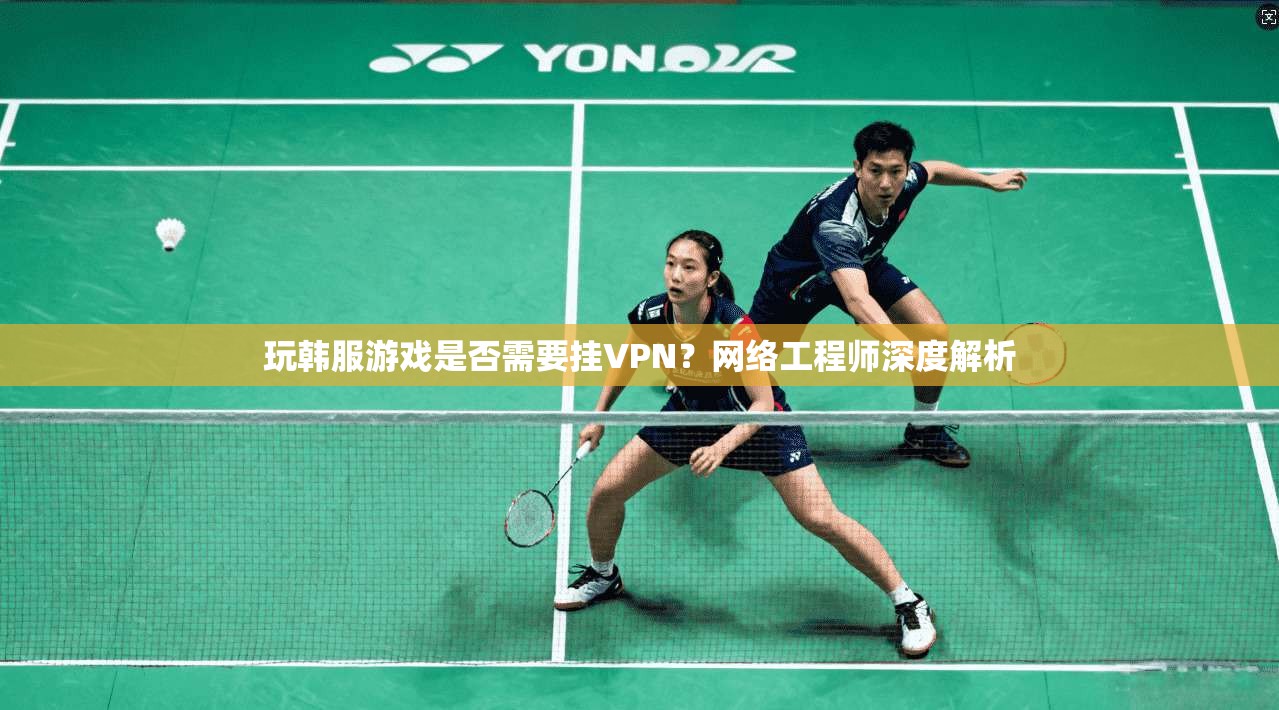玩韩服游戏是否需要挂VPN？网络工程师深度解析