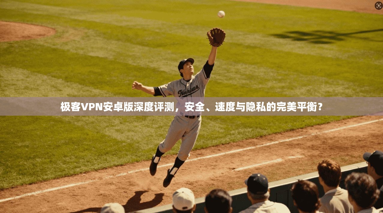 极客VPN安卓版深度评测，安全、速度与隐私的完美平衡？