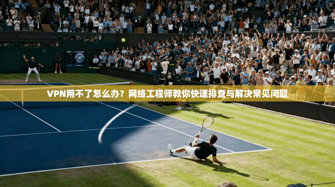 VPN用不了怎么办？网络工程师教你快速排查与解决常见问题