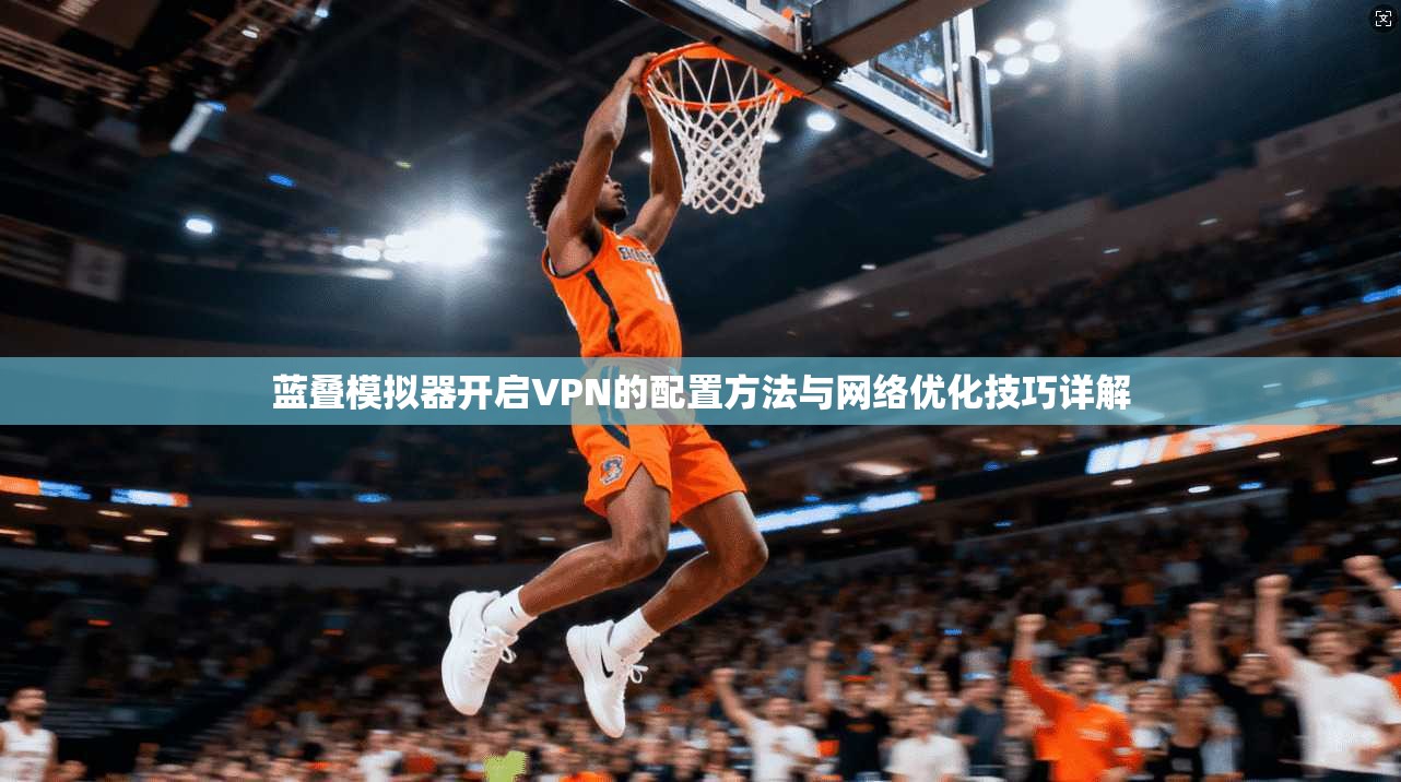 蓝叠模拟器开启VPN的配置方法与网络优化技巧详解
