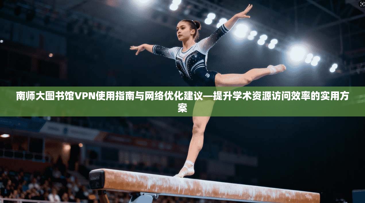 南师大图书馆VPN使用指南与网络优化建议—提升学术资源访问效率的实用方案