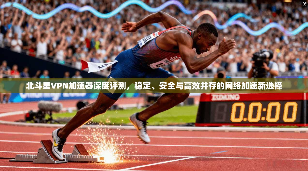 北斗星VPN加速器深度评测，稳定、安全与高效并存的网络加速新选择