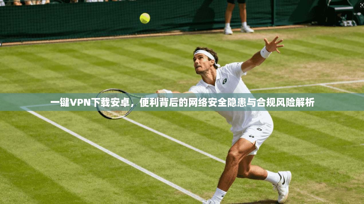 一键VPN下载安卓，便利背后的网络安全隐患与合规风险解析