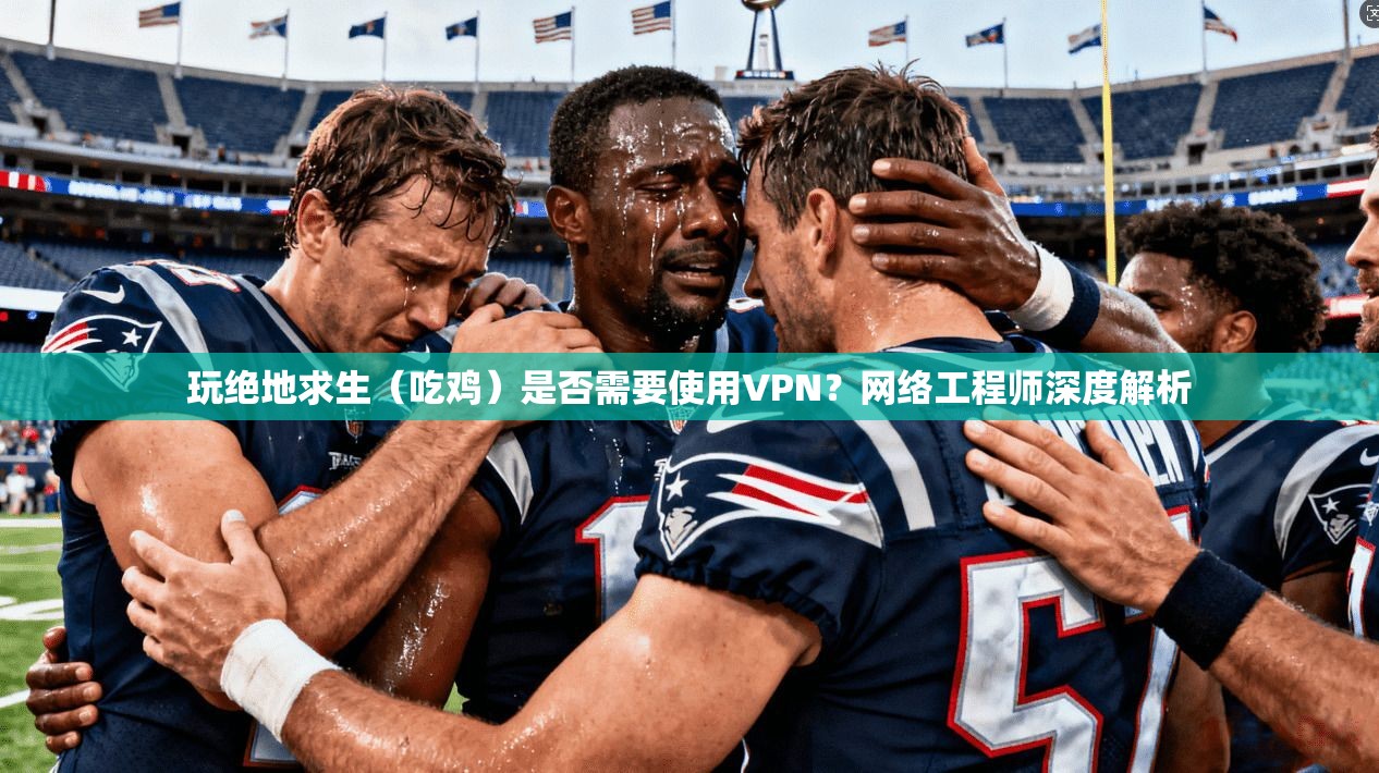 玩绝地求生（吃鸡）是否需要使用VPN？网络工程师深度解析