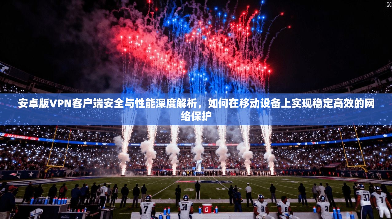 安卓版VPN客户端安全与性能深度解析，如何在移动设备上实现稳定高效的网络保护