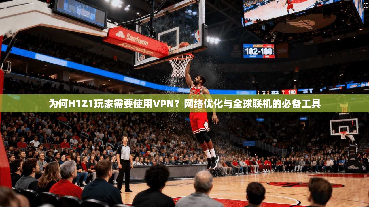 为何H1Z1玩家需要使用VPN？网络优化与全球联机的必备工具