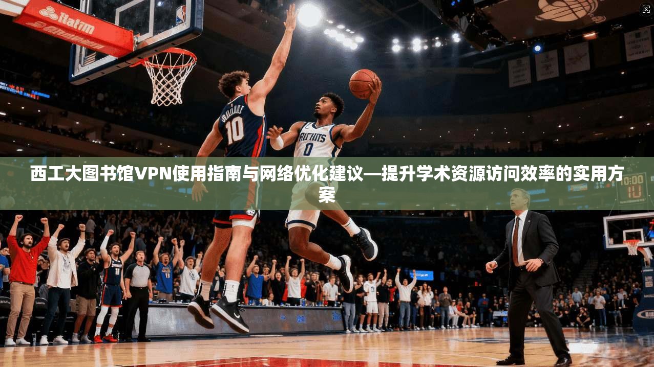 西工大图书馆VPN使用指南与网络优化建议—提升学术资源访问效率的实用方案