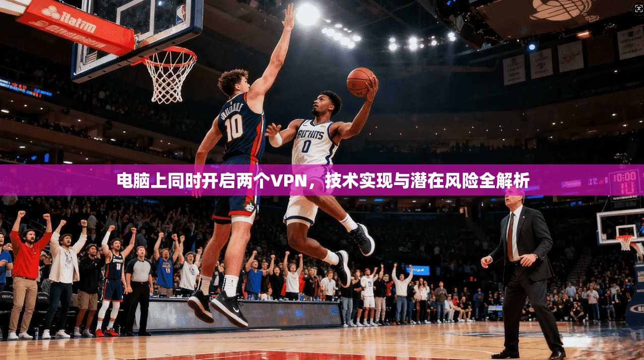 电脑上同时开启两个VPN，技术实现与潜在风险全解析
