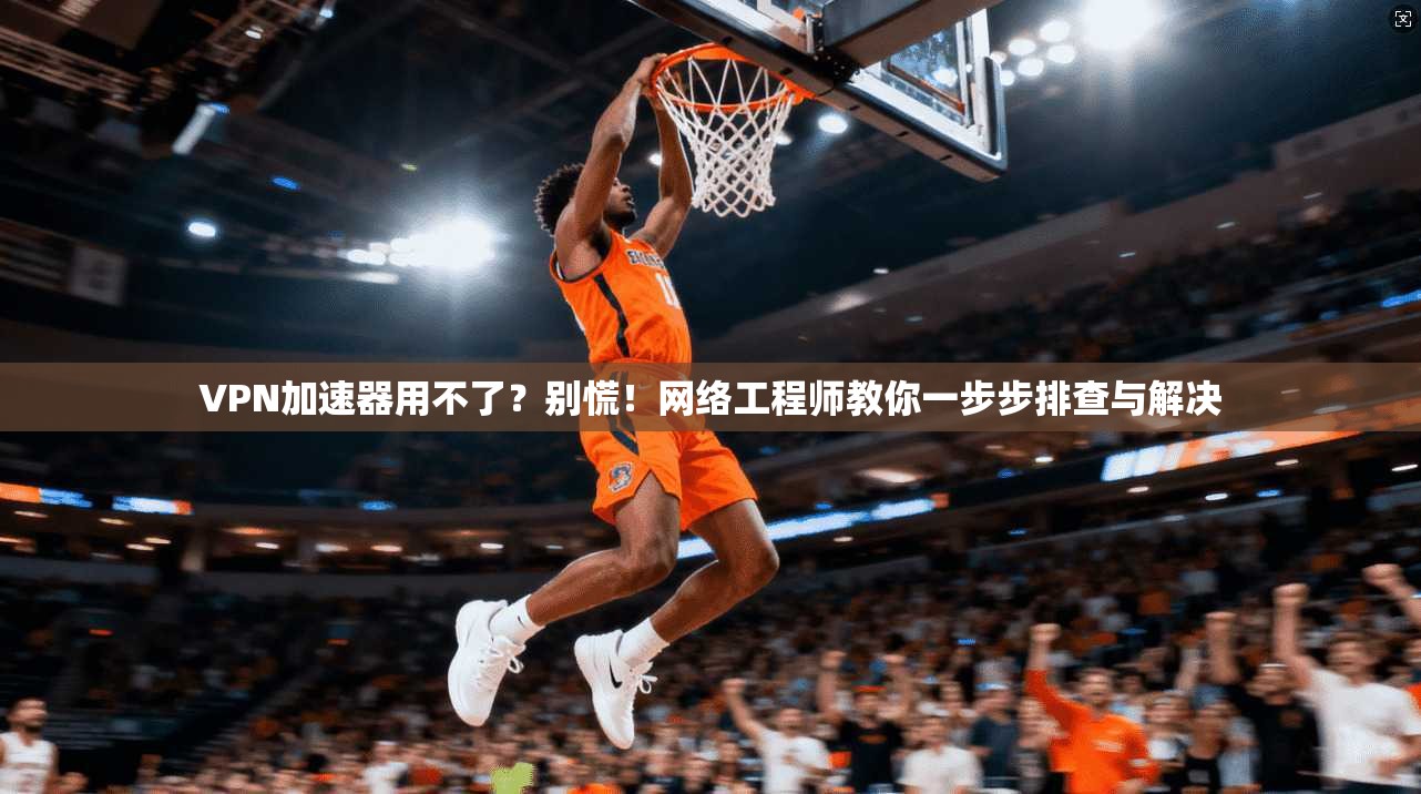 VPN加速器用不了？别慌！网络工程师教你一步步排查与解决