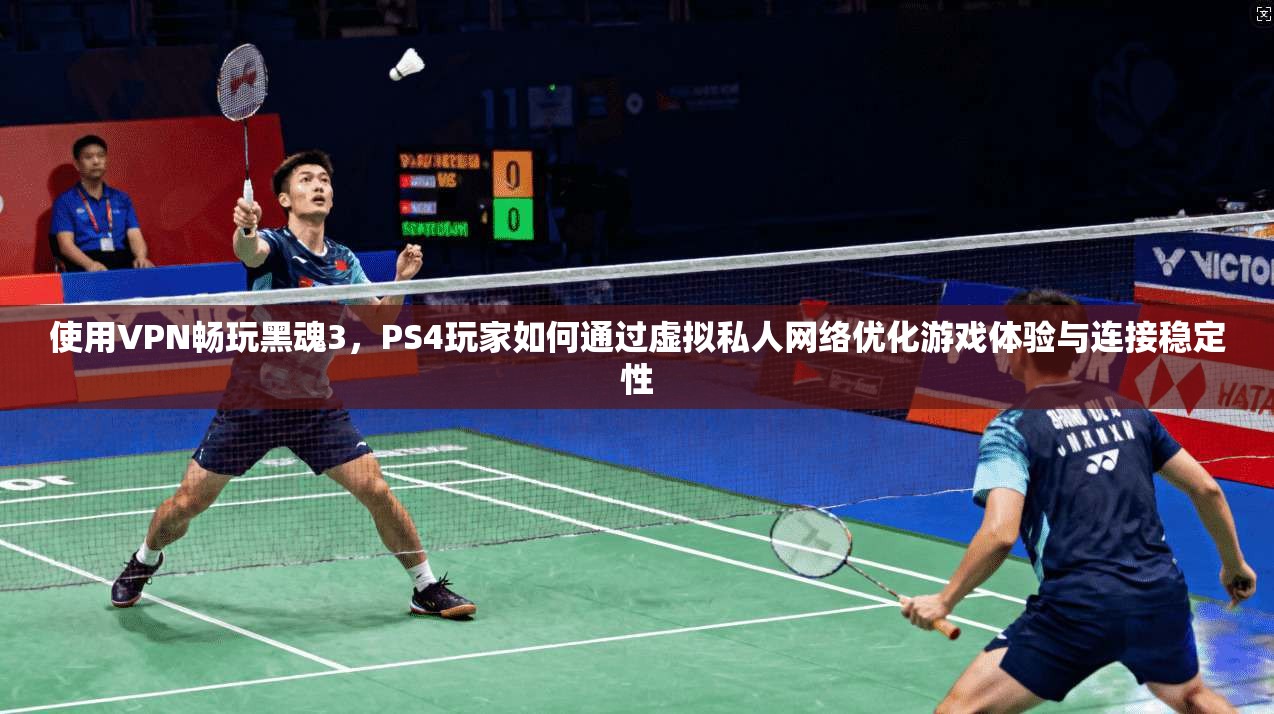 使用VPN畅玩黑魂3，PS4玩家如何通过虚拟私人网络优化游戏体验与连接稳定性