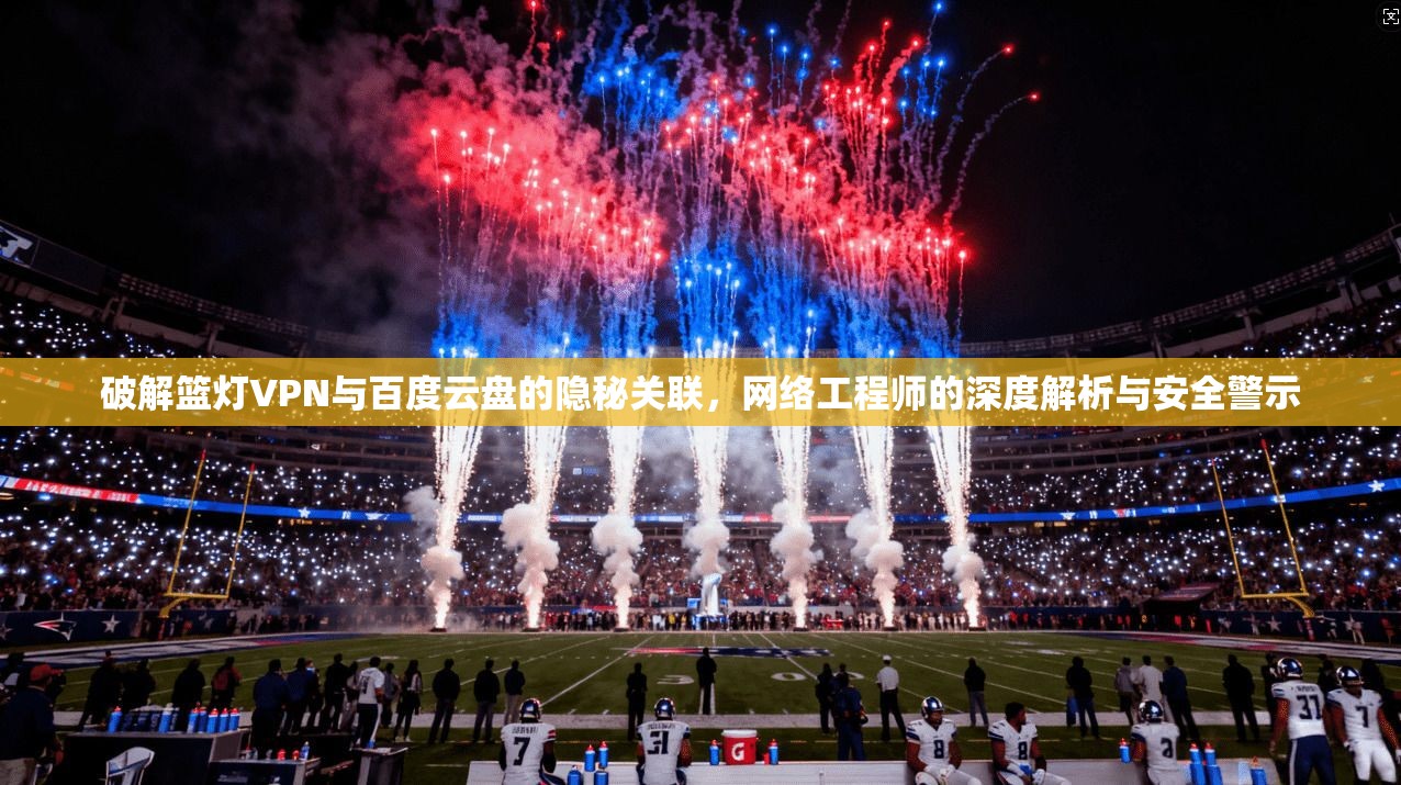 破解篮灯VPN与百度云盘的隐秘关联，网络工程师的深度解析与安全警示