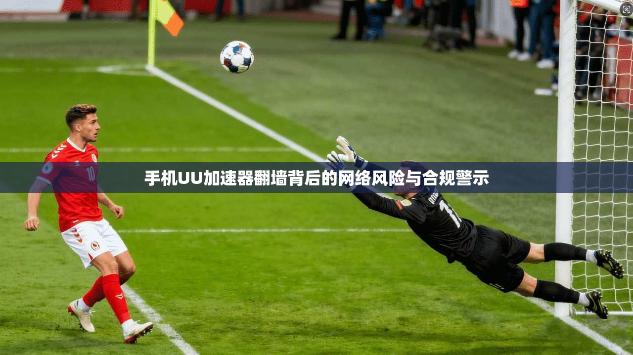 手机UU加速器翻墙背后的网络风险与合规警示