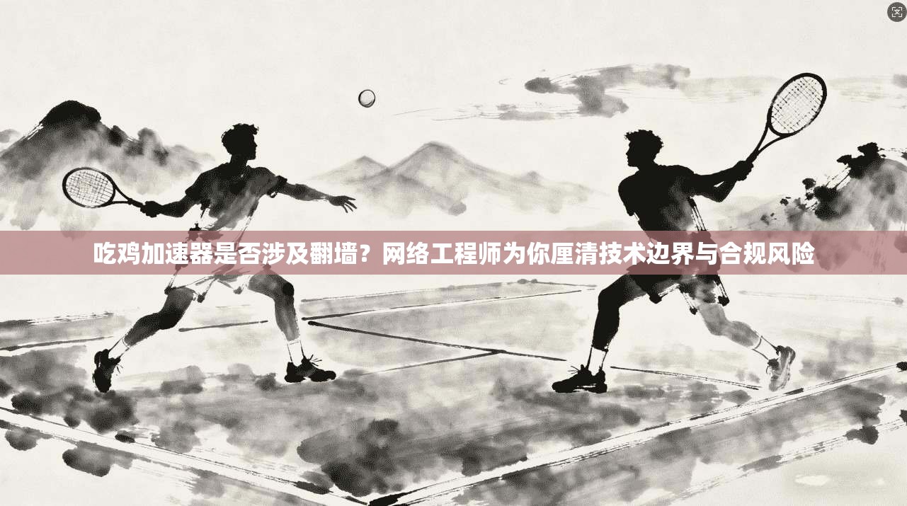 吃鸡加速器是否涉及翻墙？网络工程师为你厘清技术边界与合规风险