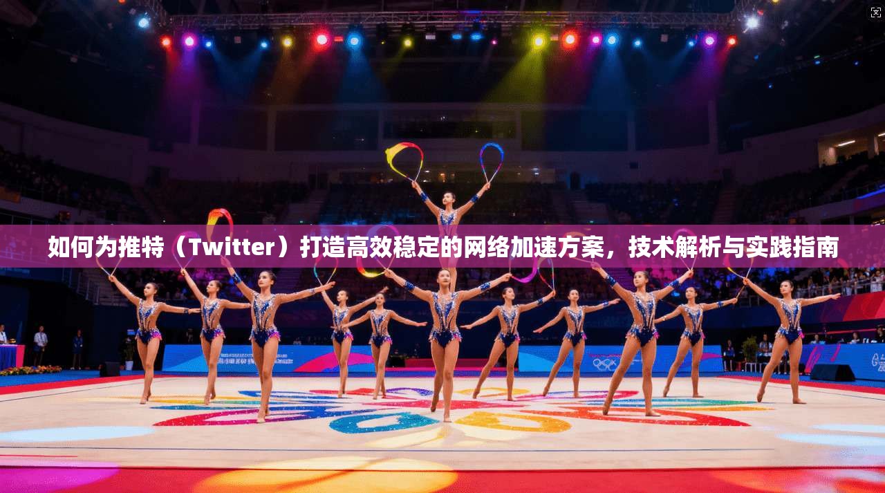 如何为推特（Twitter）打造高效稳定的网络加速方案，技术解析与实践指南