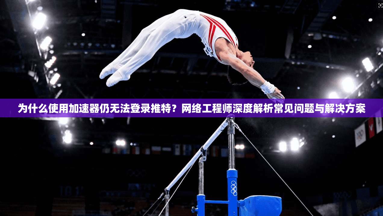 为什么使用加速器仍无法登录推特？网络工程师深度解析常见问题与解决方案