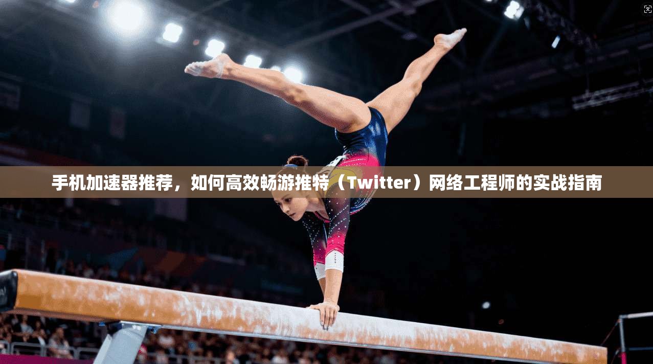 手机加速器推荐，如何高效畅游推特（Twitter）网络工程师的实战指南