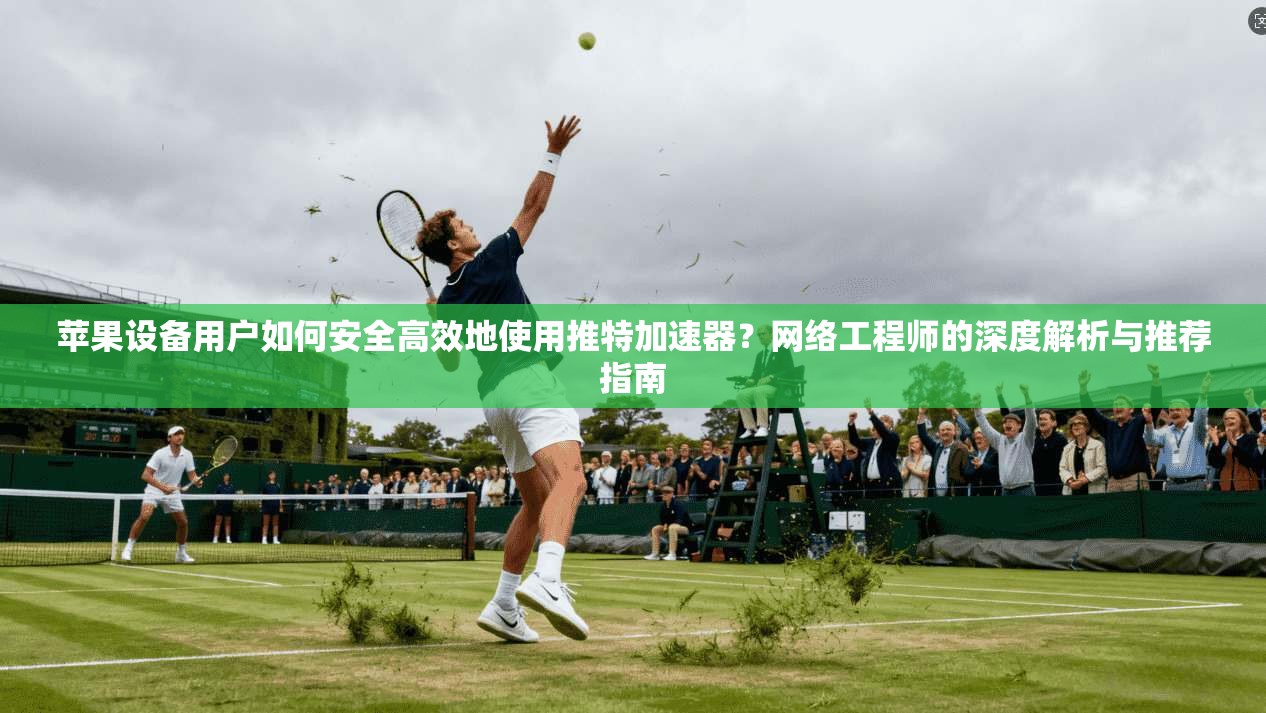 苹果设备用户如何安全高效地使用推特加速器？网络工程师的深度解析与推荐指南