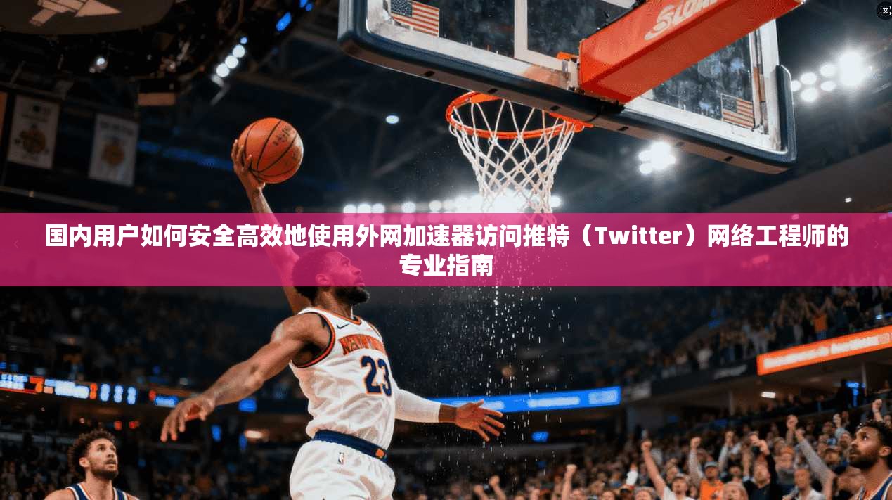 国内用户如何安全高效地使用外网加速器访问推特（Twitter）网络工程师的专业指南