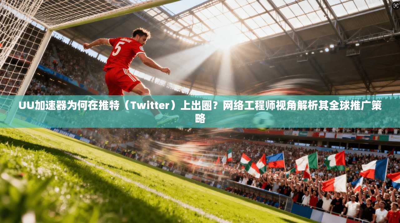 UU加速器为何在推特（Twitter）上出圈？网络工程师视角解析其全球推广策略
