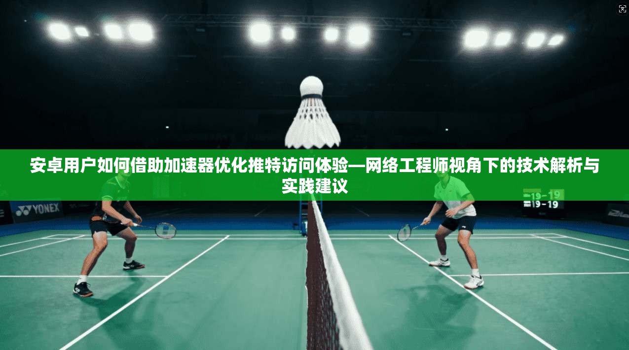 安卓用户如何借助加速器优化推特访问体验—网络工程师视角下的技术解析与实践建议