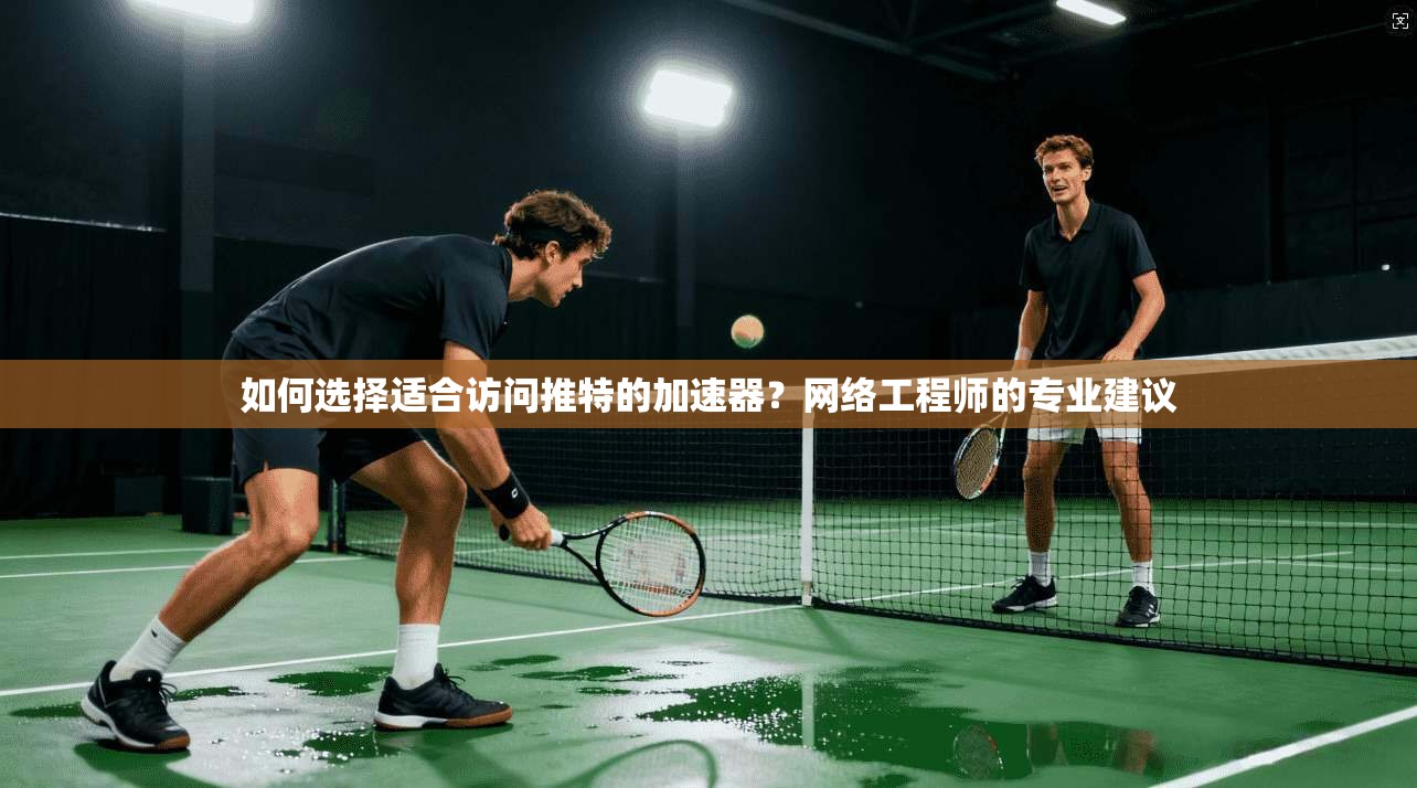 如何选择适合访问推特的加速器？网络工程师的专业建议