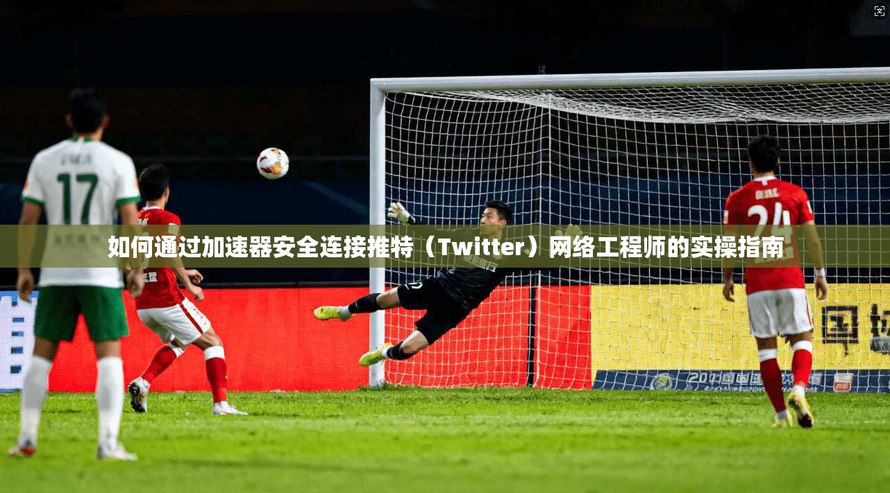 如何通过加速器安全连接推特（Twitter）网络工程师的实操指南