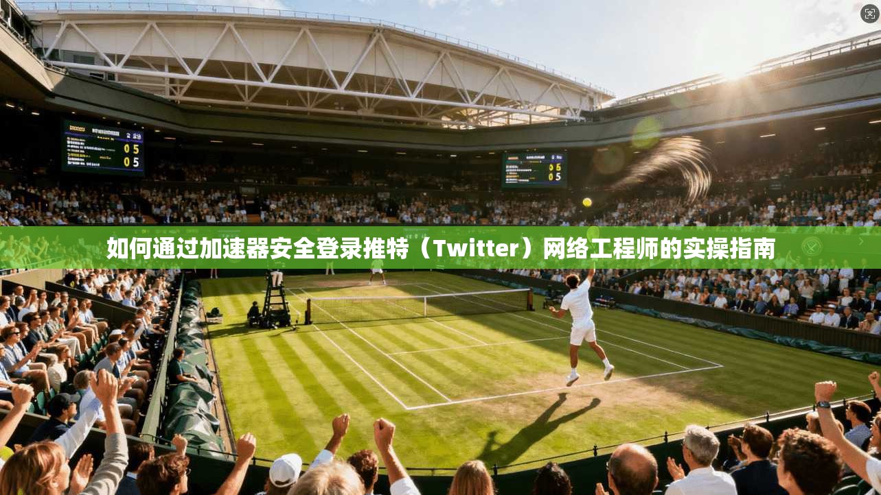 如何通过加速器安全登录推特（Twitter）网络工程师的实操指南