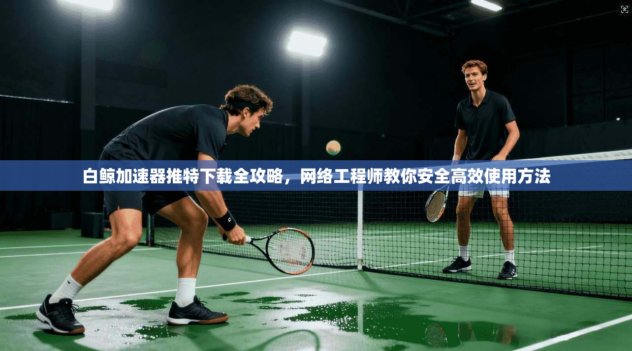 白鲸加速器推特下载全攻略，网络工程师教你安全高效使用方法
