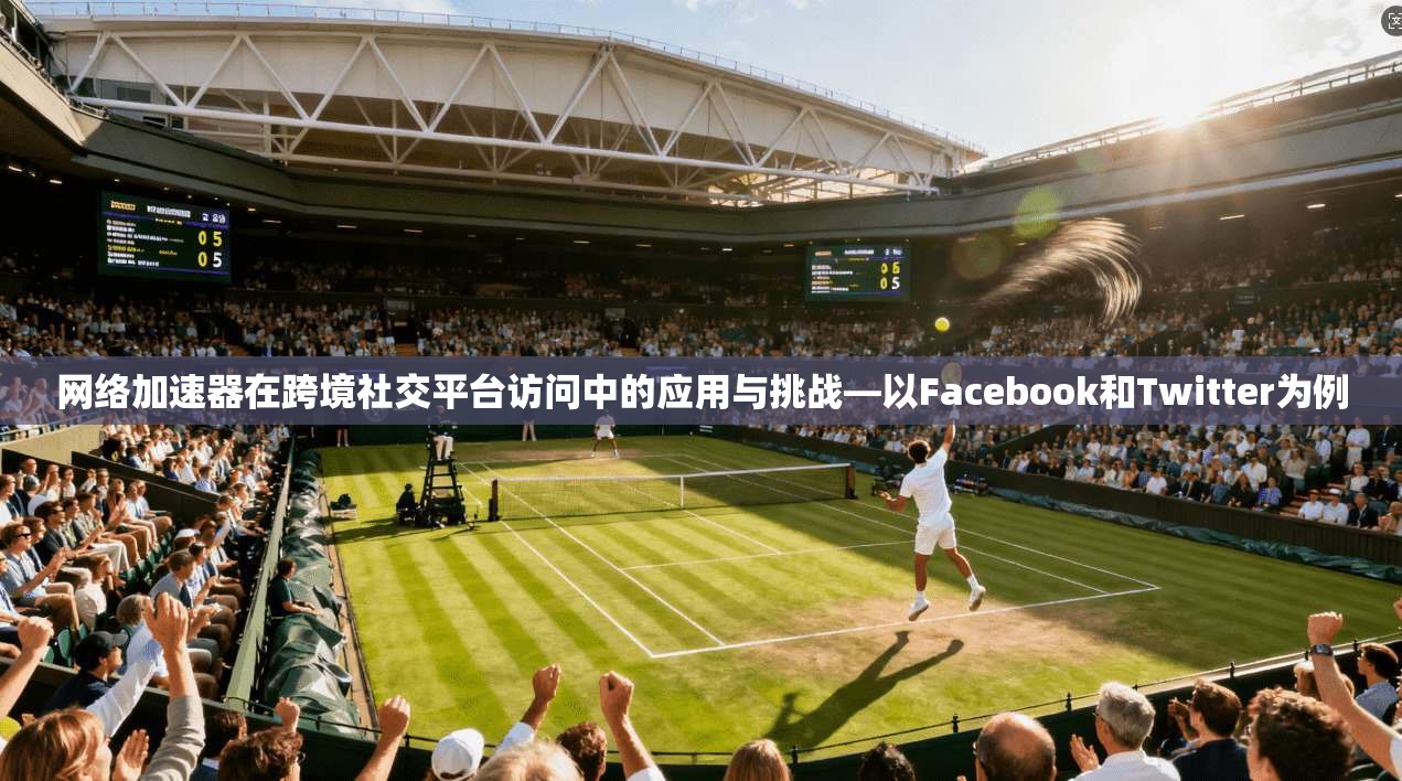 网络加速器在跨境社交平台访问中的应用与挑战—以Facebook和Twitter为例