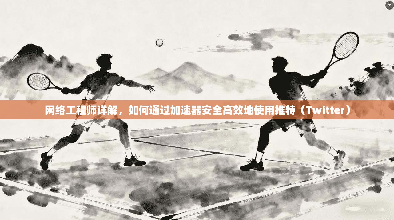网络工程师详解，如何通过加速器安全高效地使用推特（Twitter）