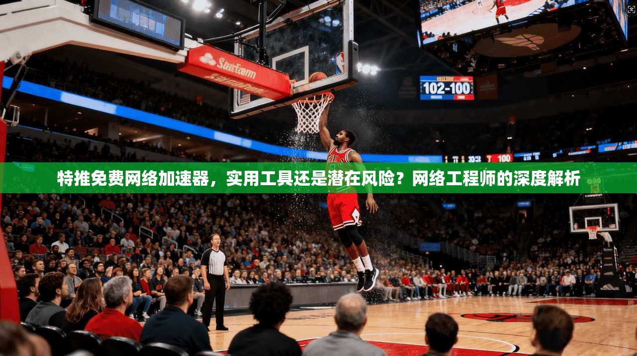 特推免费网络加速器，实用工具还是潜在风险？网络工程师的深度解析