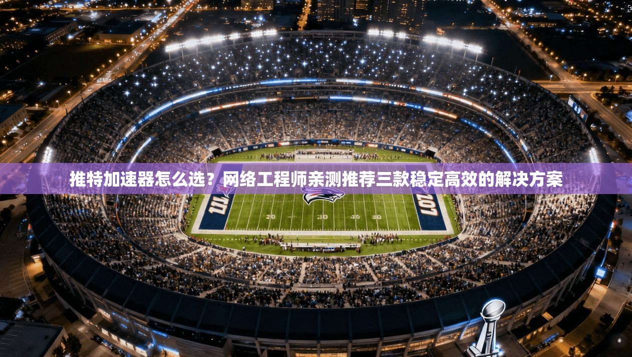 推特加速器怎么选？网络工程师亲测推荐三款稳定高效的解决方案