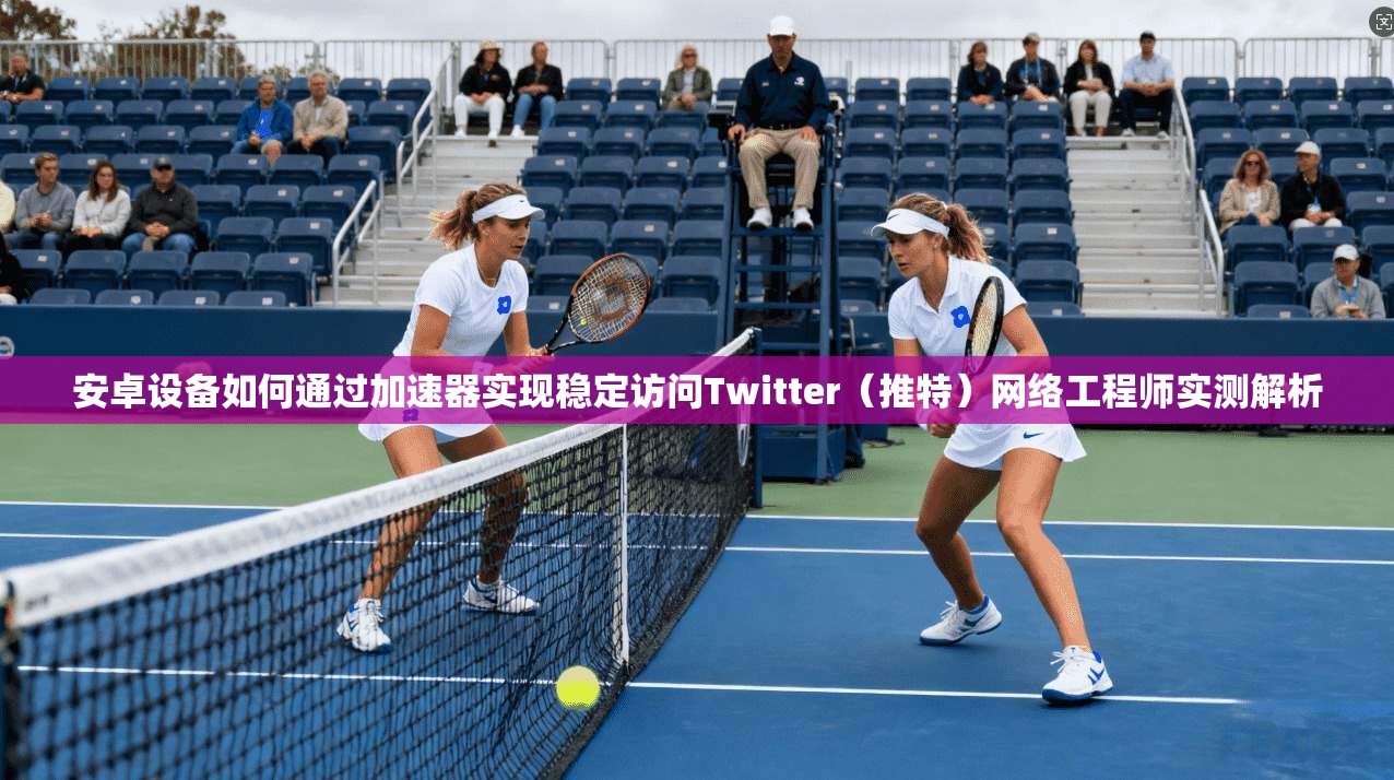 安卓设备如何通过加速器实现稳定访问Twitter（推特）网络工程师实测解析