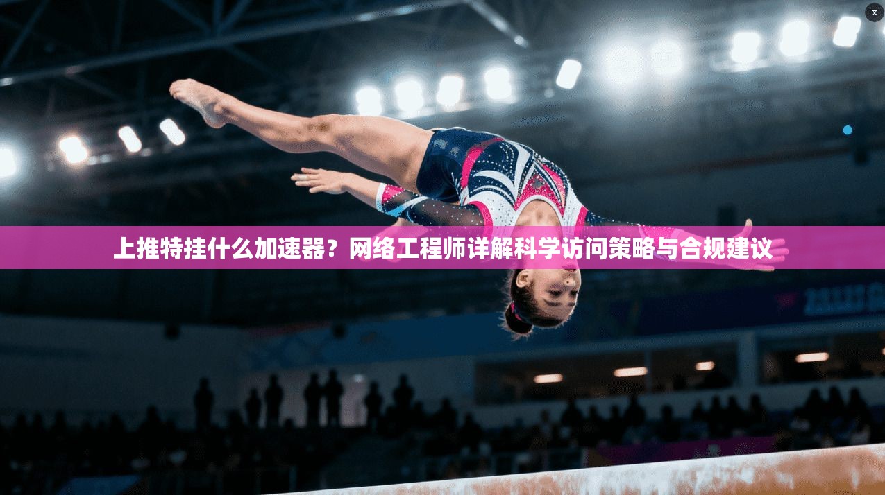 上推特挂什么加速器？网络工程师详解科学访问策略与合规建议