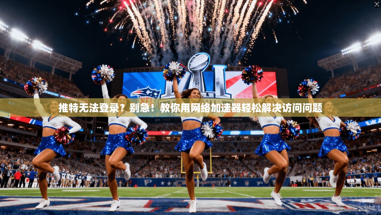 推特无法登录？别急！教你用网络加速器轻松解决访问问题