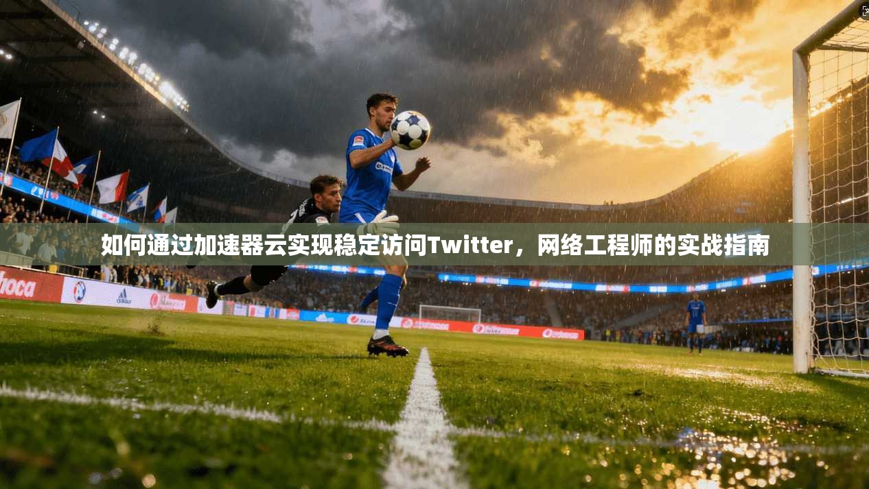 如何通过加速器云实现稳定访问Twitter，网络工程师的实战指南