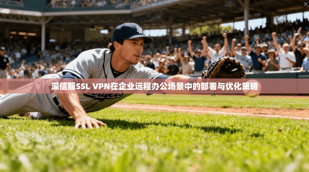 深信服SSL VPN在企业远程办公场景中的部署与优化策略