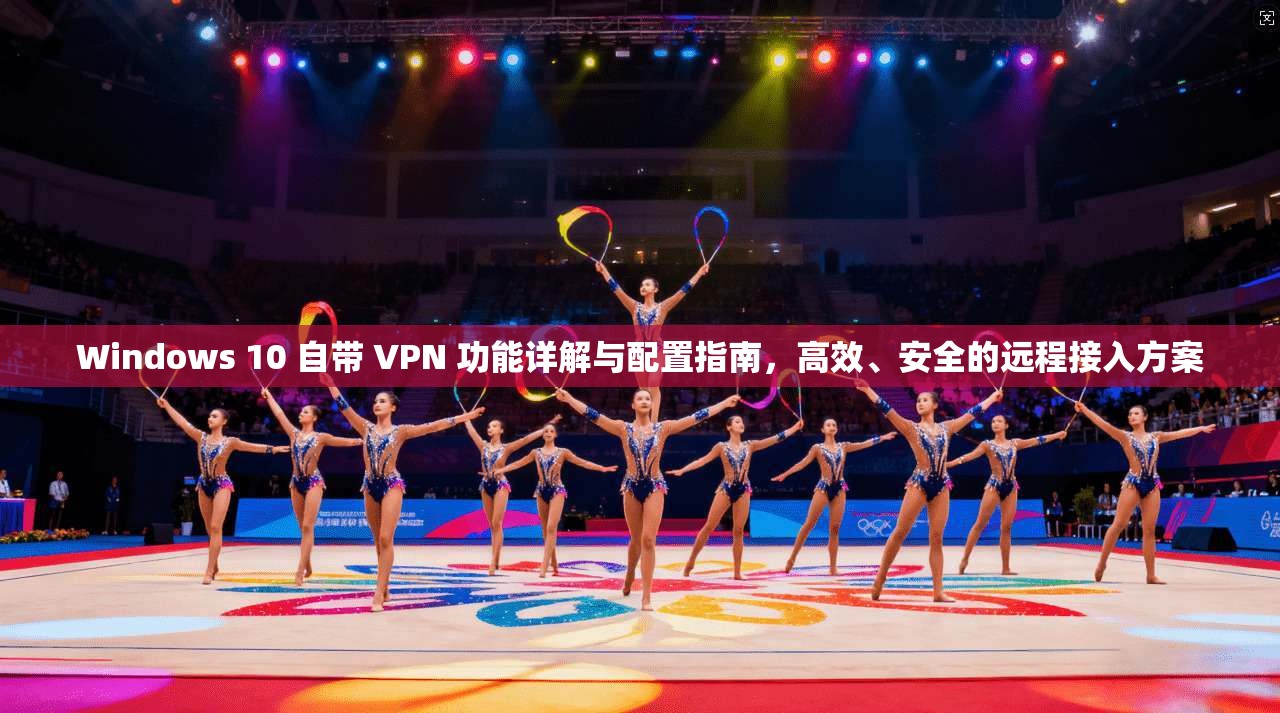 Windows 10 自带 VPN 功能详解与配置指南，高效、安全的远程接入方案