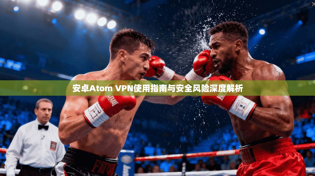 安卓Atom VPN使用指南与安全风险深度解析