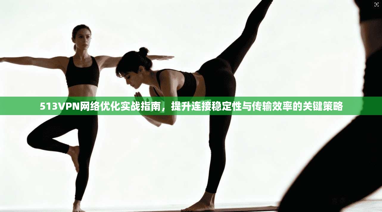513VPN网络优化实战指南，提升连接稳定性与传输效率的关键策略