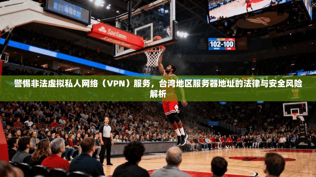 警惕非法虚拟私人网络（VPN）服务，台湾地区服务器地址的法律与安全风险解析