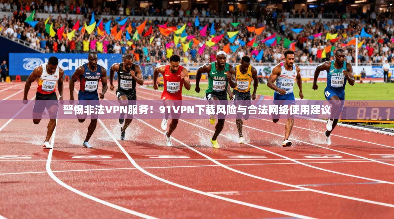 警惕非法VPN服务！91VPN下载风险与合法网络使用建议