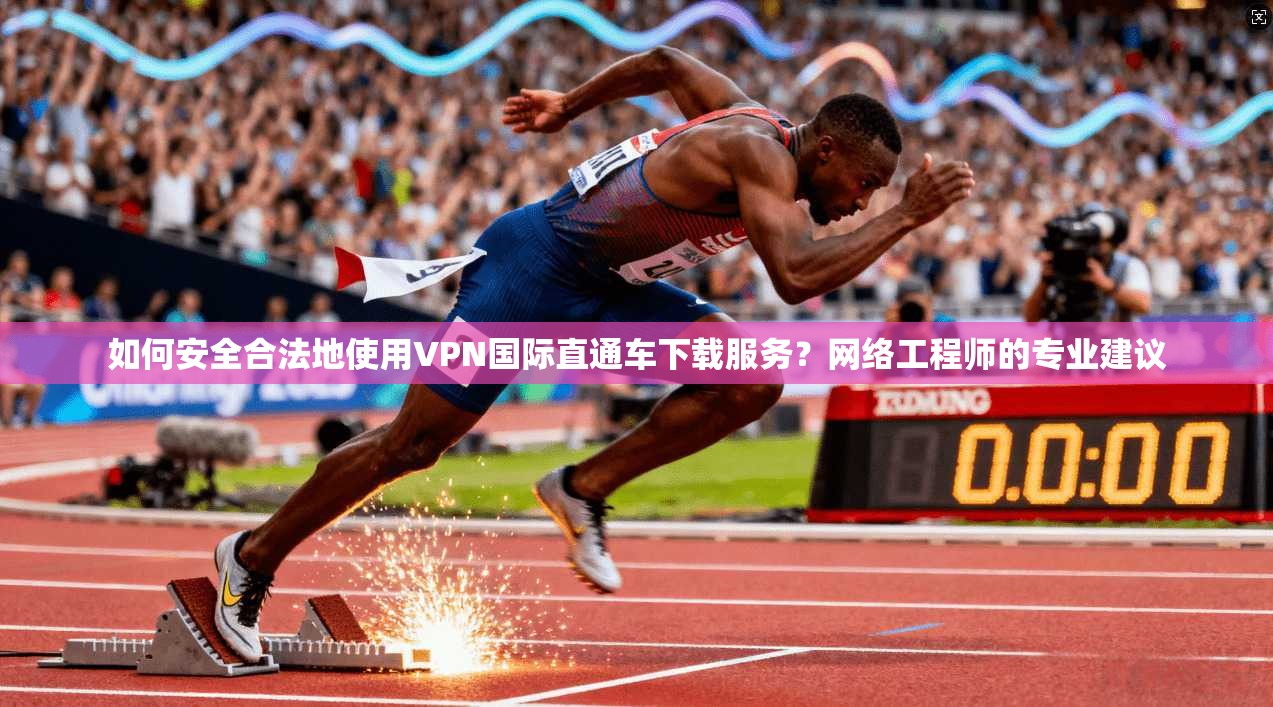 如何安全合法地使用VPN国际直通车下载服务？网络工程师的专业建议