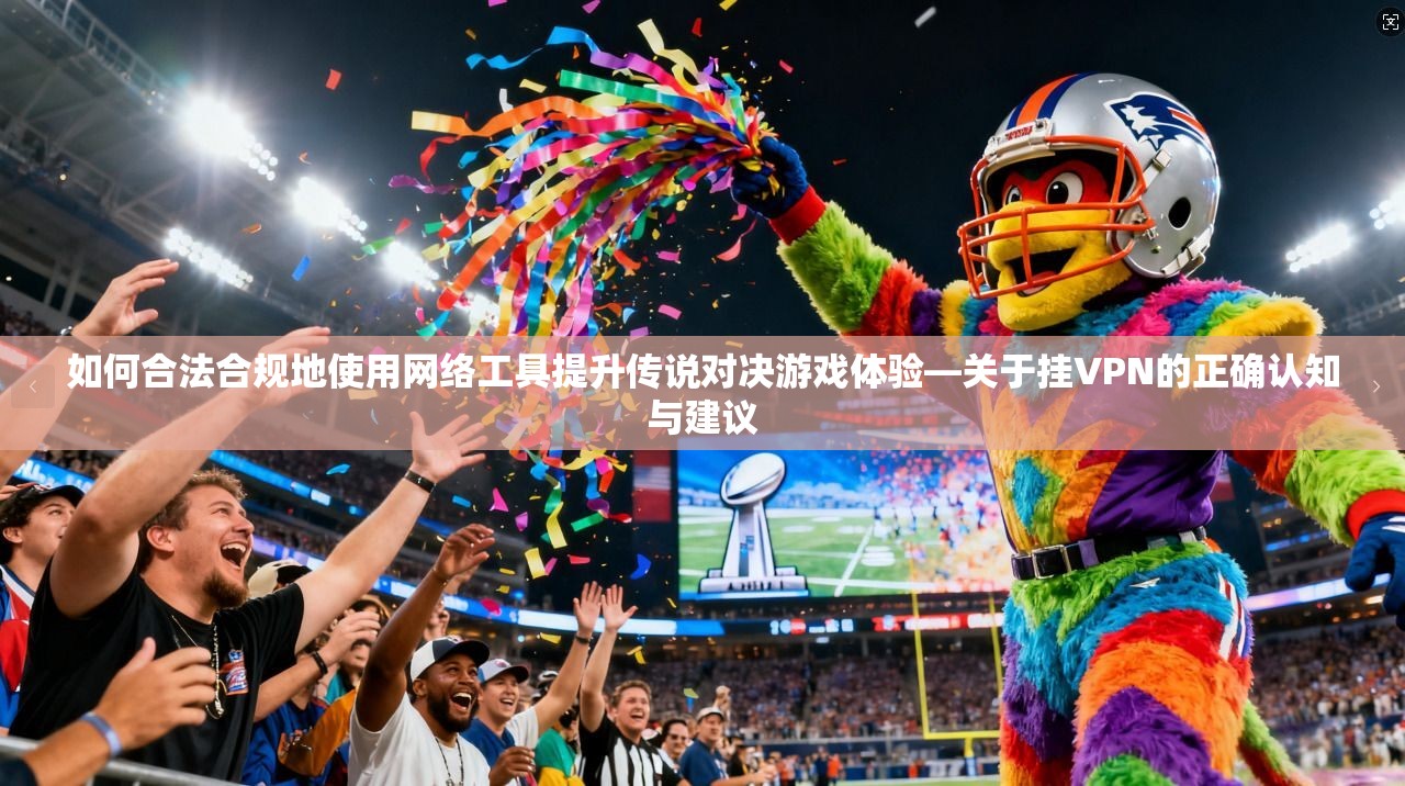 如何合法合规地使用网络工具提升传说对决游戏体验—关于挂VPN的正确认知与建议