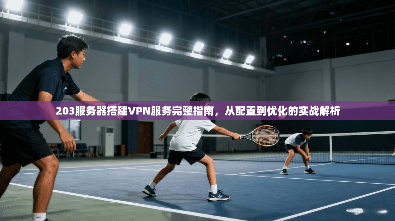 203服务器搭建VPN服务完整指南，从配置到优化的实战解析