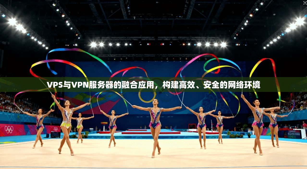 VPS与VPN服务器的融合应用，构建高效、安全的网络环境