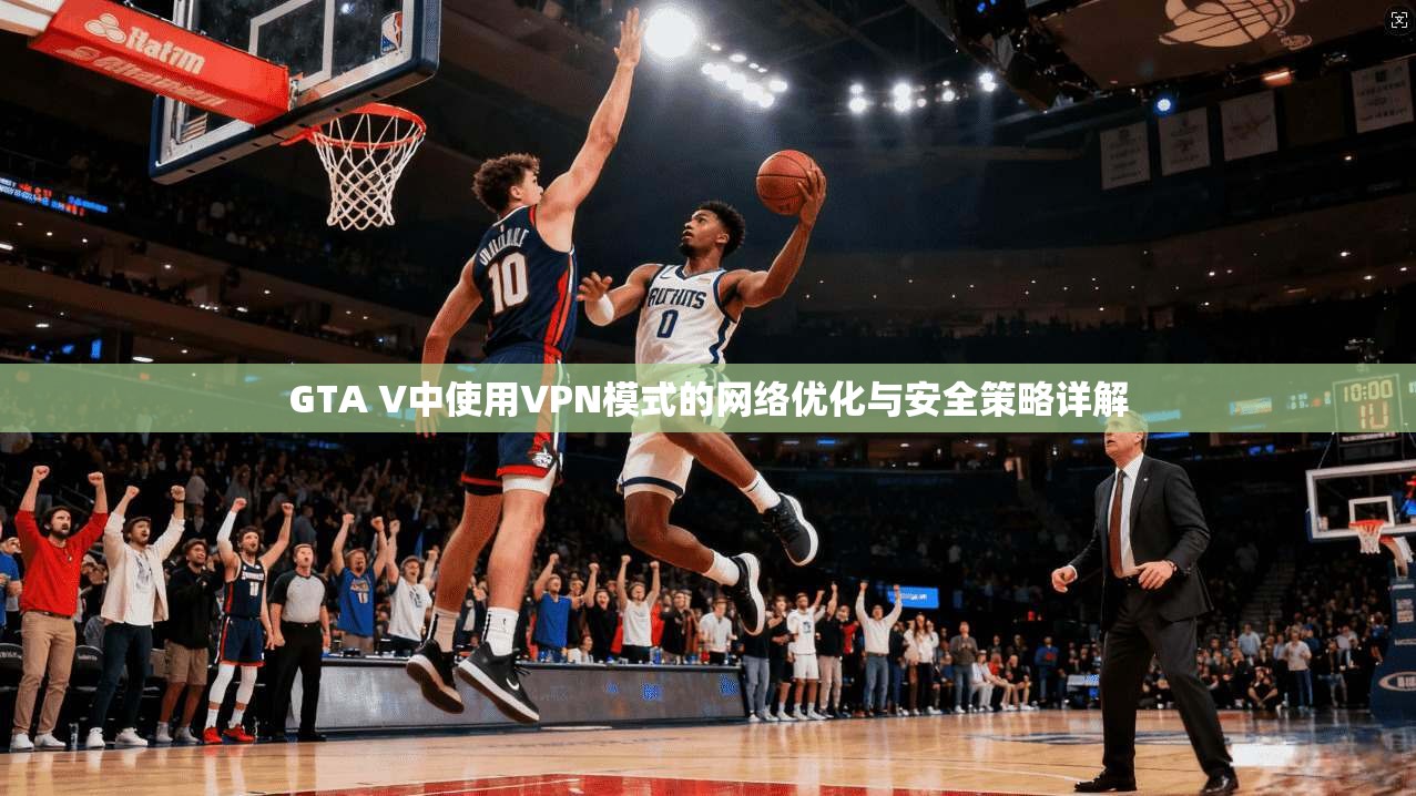 GTA V中使用VPN模式的网络优化与安全策略详解