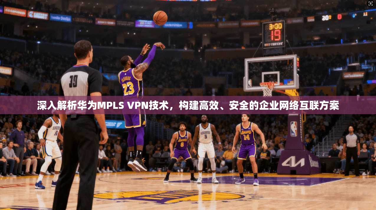 深入解析华为MPLS VPN技术，构建高效、安全的企业网络互联方案